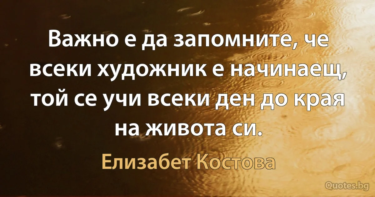 Важно е да запомните, че всеки художник е начинаещ, той се учи всеки ден до края на живота си. (Елизабет Костова)