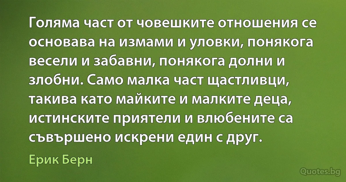 Голяма част от човешките отношения се основава на измами и уловки, понякога весели и забавни, понякога долни и злобни. Само малка част щастливци, такива като майките и малките деца, истинските приятели и влюбените са съвършено искрени един с друг. (Ерик Берн)