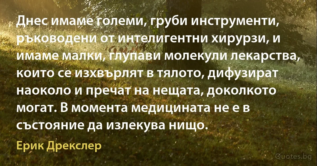 Днес имаме големи, груби инструменти, ръководени от интелигентни хирурзи, и имаме малки, глупави молекули лекарства, които се изхвърлят в тялото, дифузират наоколо и пречат на нещата, доколкото могат. В момента медицината не е в състояние да излекува нищо. (Ерик Дрекслер)