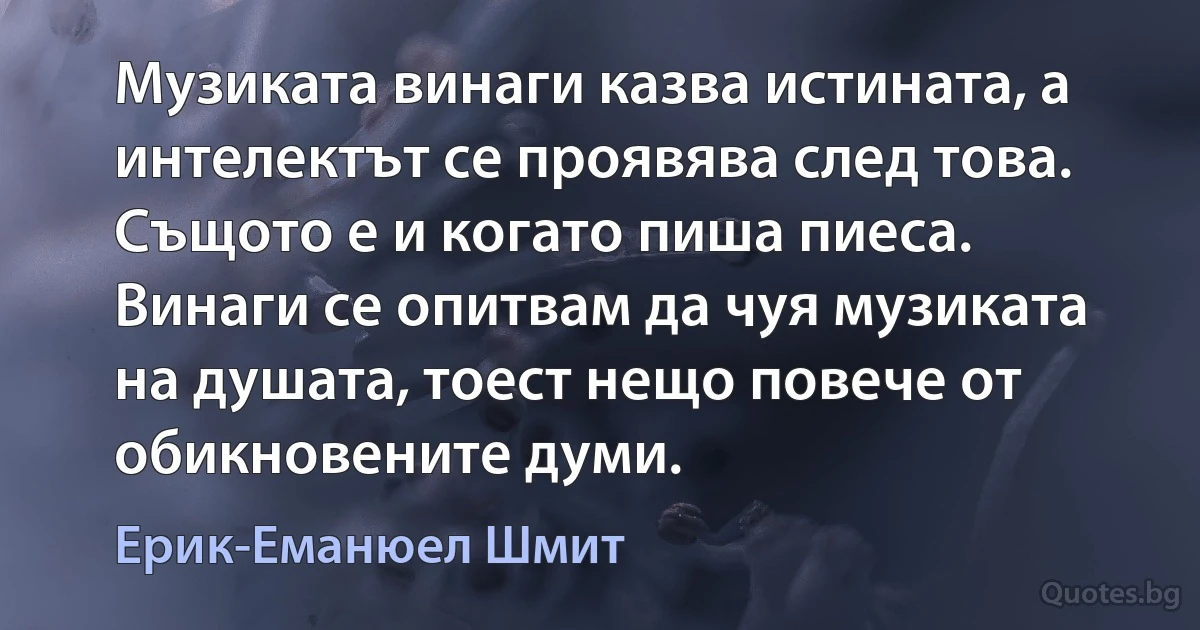 Музиката винаги казва истината, а интелектът се проявява след това. Същото е и когато пиша пиеса. Винаги се опитвам да чуя музиката на душата, тоест нещо повече от обикновените думи. (Ерик-Еманюел Шмит)