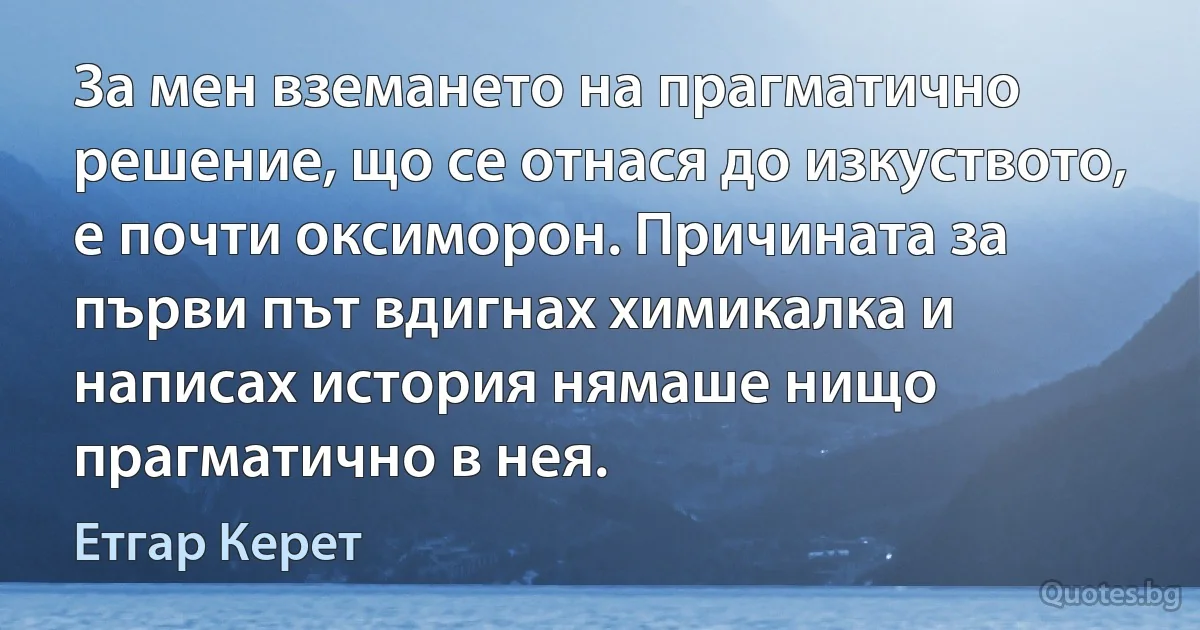 За мен вземането на прагматично решение, що се отнася до изкуството, е почти оксиморон. Причината за първи път вдигнах химикалка и написах история нямаше нищо прагматично в нея. (Етгар Керет)