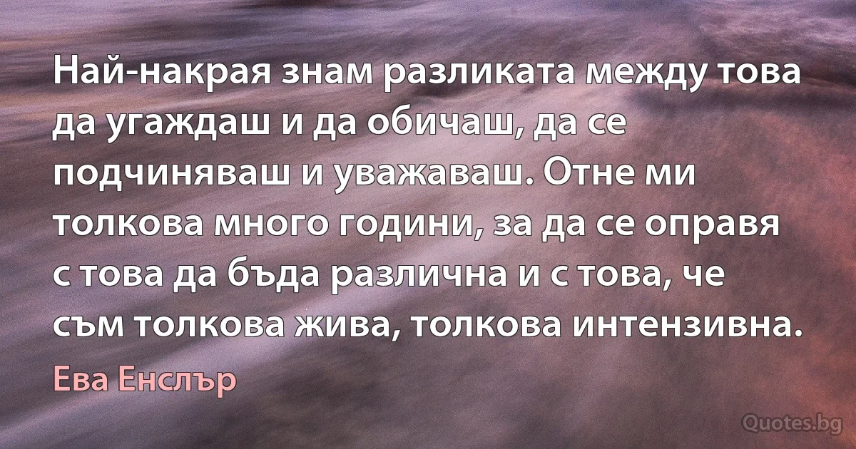 Най-накрая знам разликата между това да угаждаш и да обичаш, да се подчиняваш и уважаваш. Отне ми толкова много години, за да се оправя с това да бъда различна и с това, че съм толкова жива, толкова интензивна. (Ева Енслър)