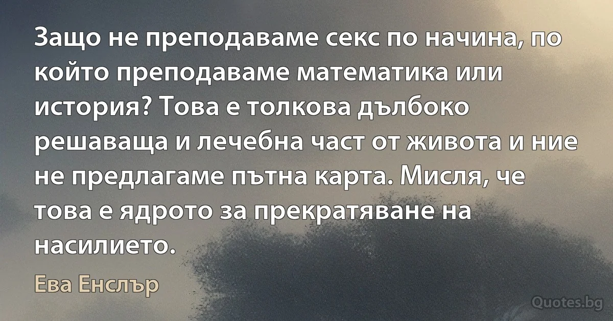 Защо не преподаваме секс по начина, по който преподаваме математика или история? Това е толкова дълбоко решаваща и лечебна част от живота и ние не предлагаме пътна карта. Мисля, че това е ядрото за прекратяване на насилието. (Ева Енслър)