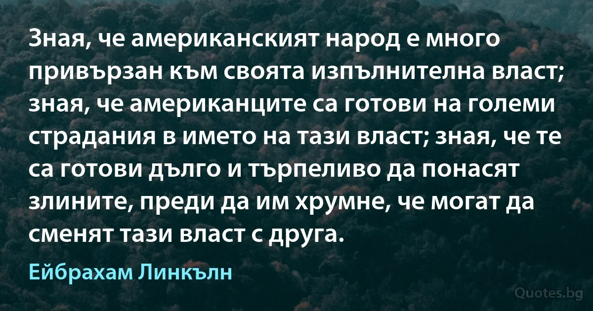 Зная, че американският народ е много привързан към своята изпълнителна власт; зная, че американците са готови на големи страдания в името на тази власт; зная, че те са готови дълго и търпеливо да понасят злините, преди да им хрумне, че могат да сменят тази власт с друга. (Ейбрахам Линкълн)