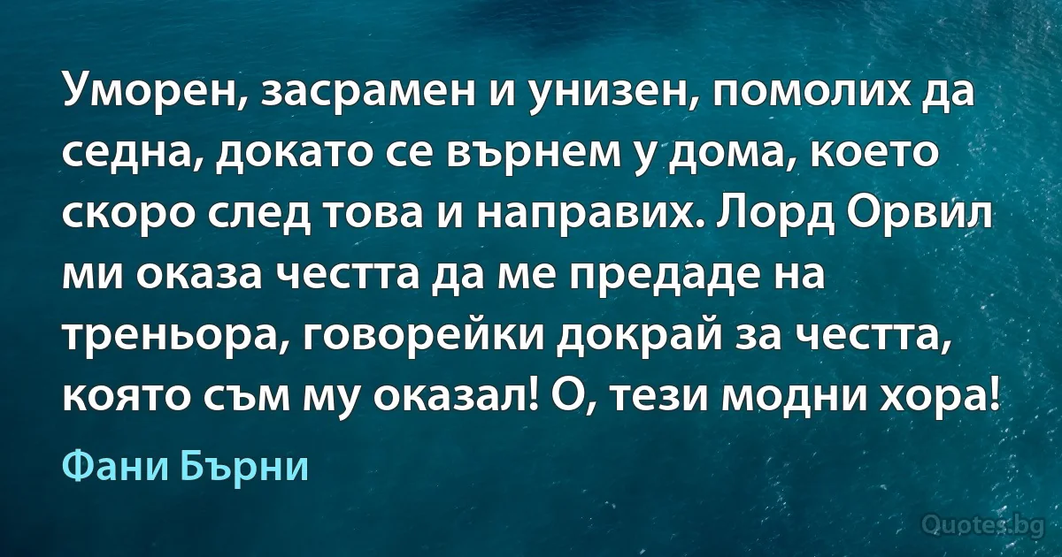 Уморен, засрамен и унизен, помолих да седна, докато се върнем у дома, което скоро след това и направих. Лорд Орвил ми оказа честта да ме предаде на треньора, говорейки докрай за честта, която съм му оказал! О, тези модни хора! (Фани Бърни)