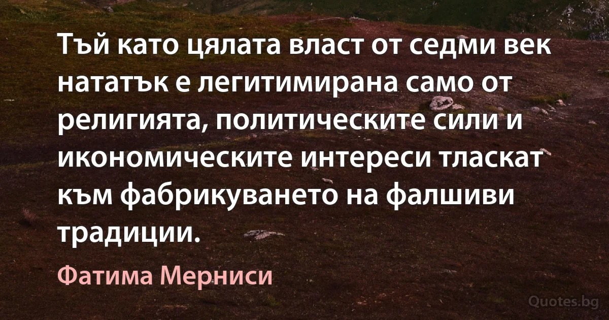 Тъй като цялата власт от седми век нататък е легитимирана само от религията, политическите сили и икономическите интереси тласкат към фабрикуването на фалшиви традиции. (Фатима Мерниси)