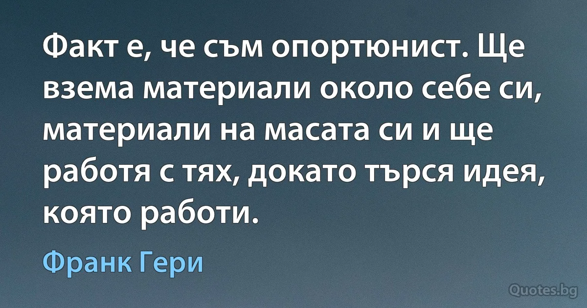 Факт е, че съм опортюнист. Ще взема материали около себе си, материали на масата си и ще работя с тях, докато търся идея, която работи. (Франк Гери)