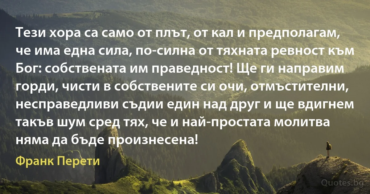 Тези хора са само от плът, от кал и предполагам, че има една сила, по-силна от тяхната ревност към Бог: собствената им праведност! Ще ги направим горди, чисти в собствените си очи, отмъстителни, несправедливи съдии един над друг и ще вдигнем такъв шум сред тях, че и най-простата молитва няма да бъде произнесена! (Франк Перети)