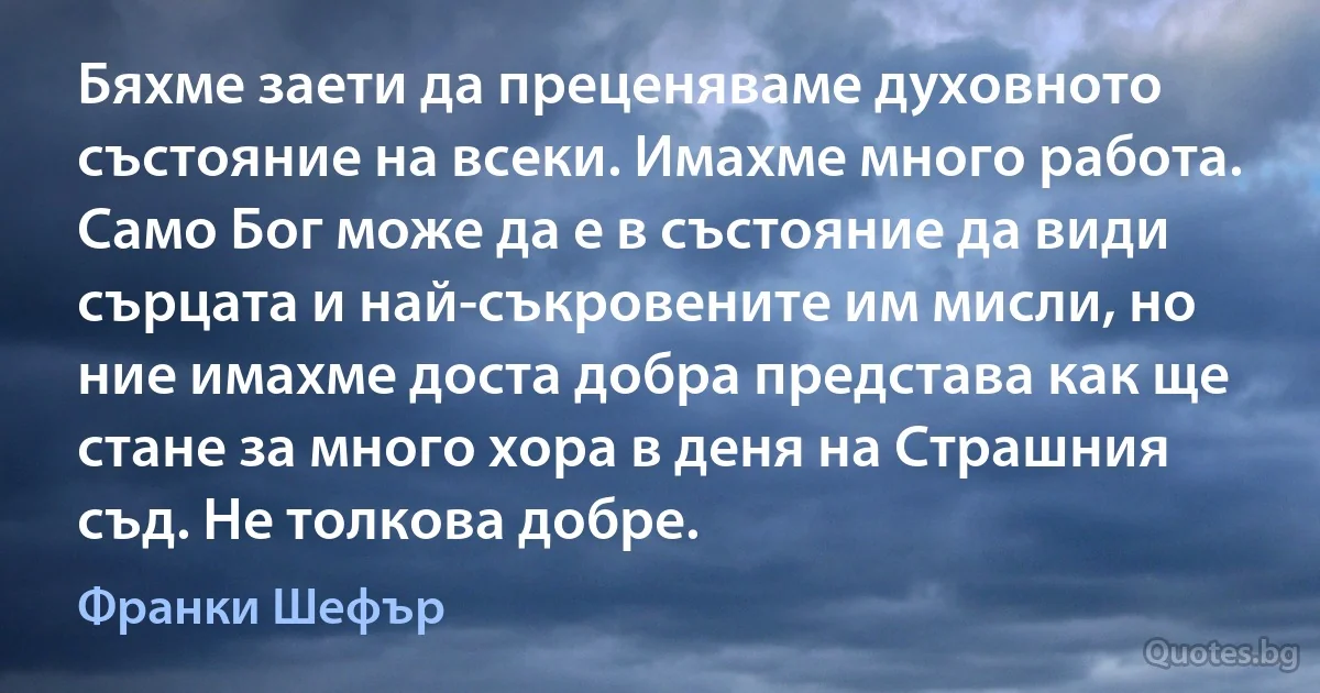 Бяхме заети да преценяваме духовното състояние на всеки. Имахме много работа. Само Бог може да е в състояние да види сърцата и най-съкровените им мисли, но ние имахме доста добра представа как ще стане за много хора в деня на Страшния съд. Не толкова добре. (Франки Шефър)