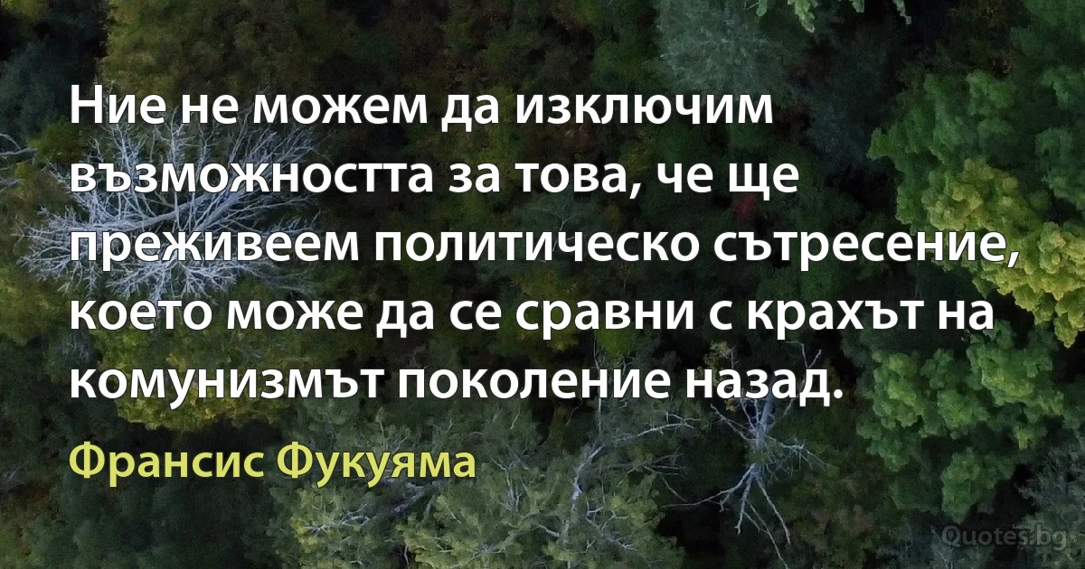 Ние не можем да изключим възможността за това, че ще преживеем политическо сътресение, което може да се сравни с крахът на комунизмът поколение назад. (Франсис Фукуяма)