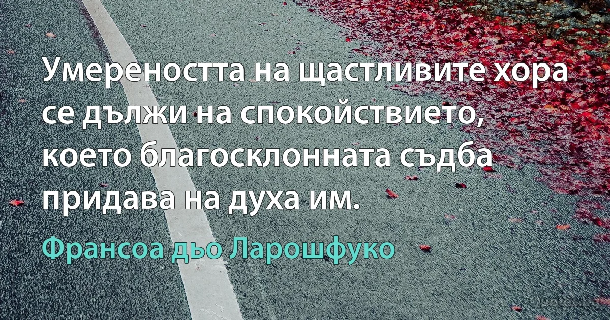 Умереността на щастливите хора се дължи на спокойствието, което благосклонната съдба придава на духа им. (Франсоа дьо Ларошфуко)