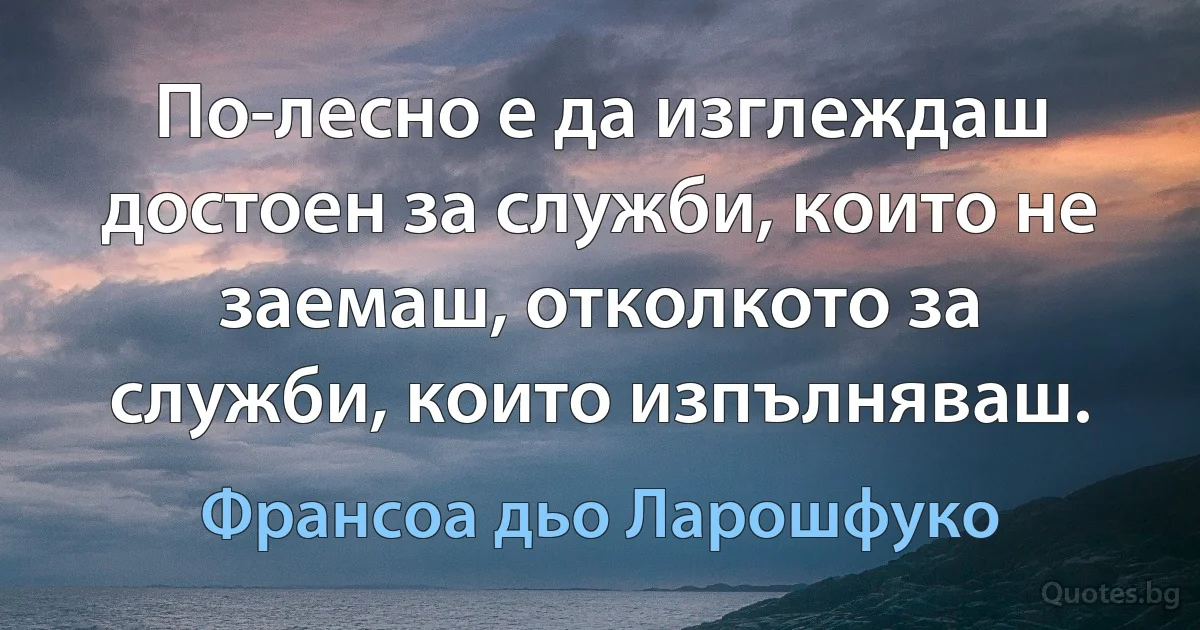 По-лесно е да изглеждаш достоен за служби, които не заемаш, отколкото за служби, които изпълняваш. (Франсоа дьо Ларошфуко)