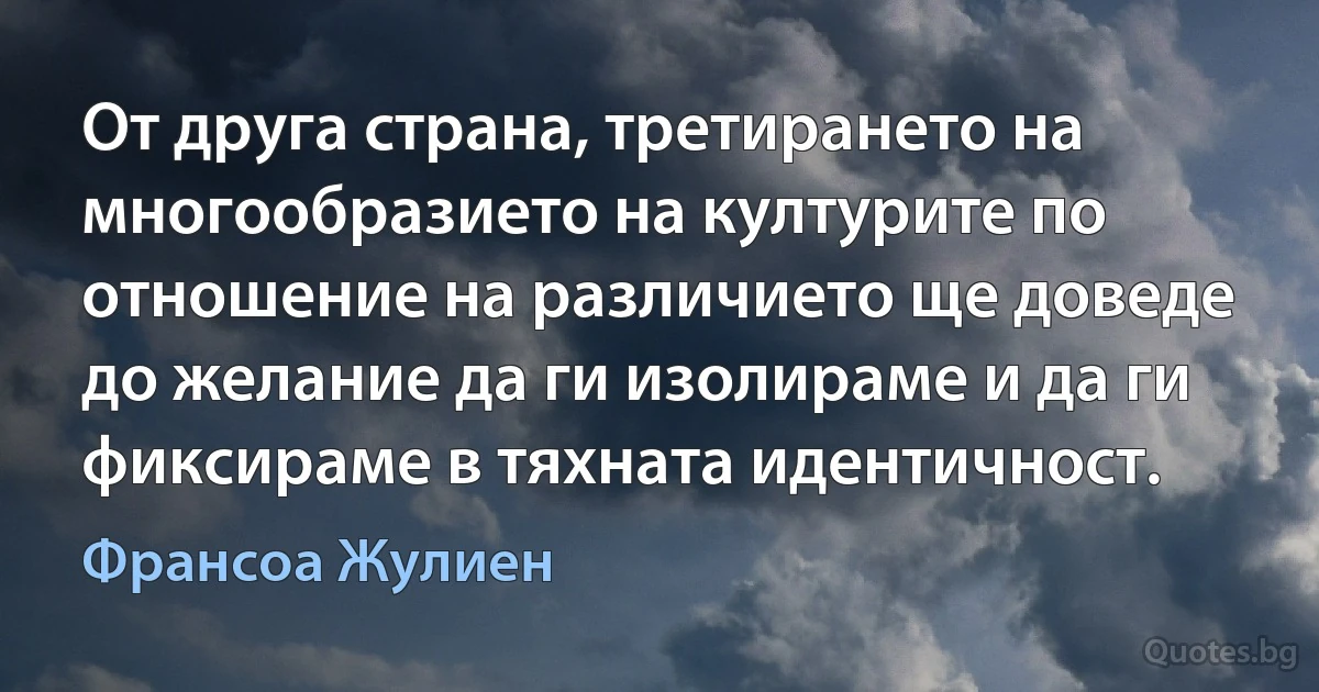 От друга страна, третирането на многообразието на културите по отношение на различието ще доведе до желание да ги изолираме и да ги фиксираме в тяхната идентичност. (Франсоа Жулиен)