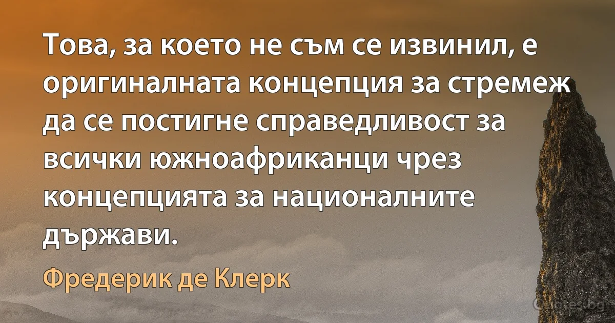 Това, за което не съм се извинил, е оригиналната концепция за стремеж да се постигне справедливост за всички южноафриканци чрез концепцията за националните държави. (Фредерик де Клерк)