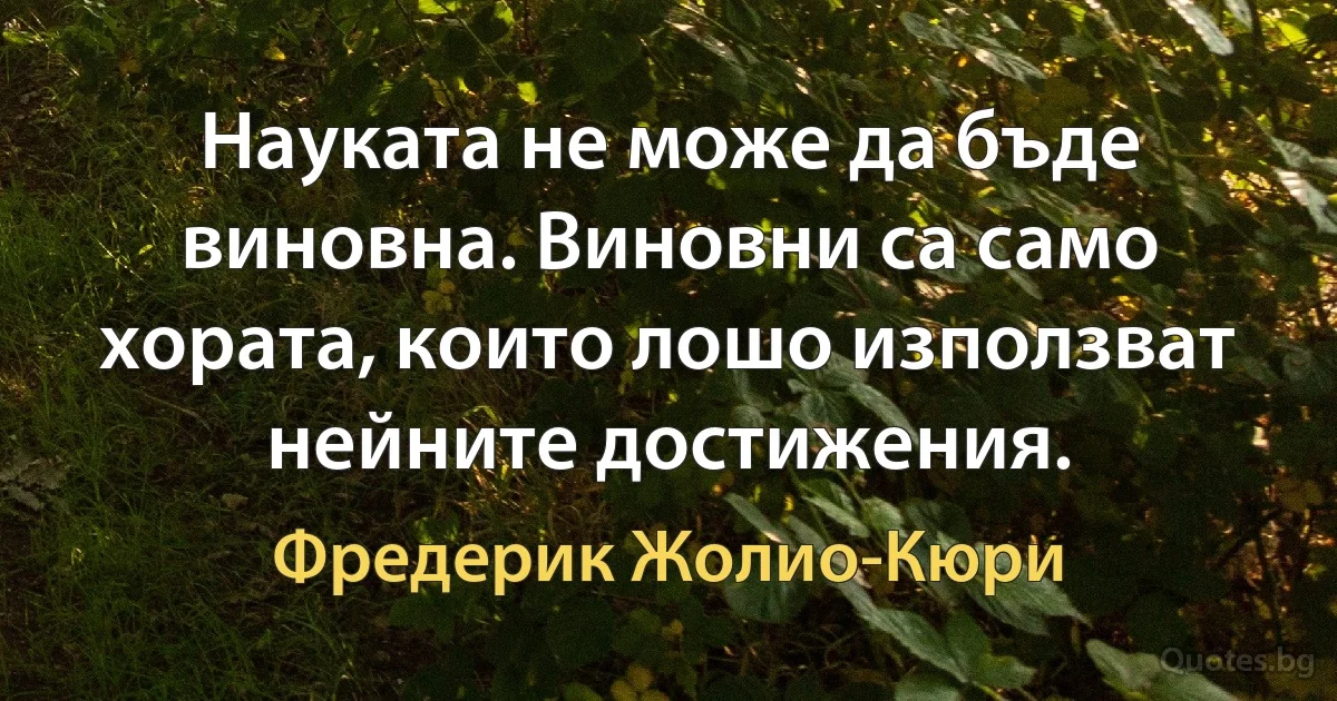 Науката не може да бъде виновна. Виновни са само хората, които лошо използват нейните достижения. (Фредерик Жолио-Кюри)