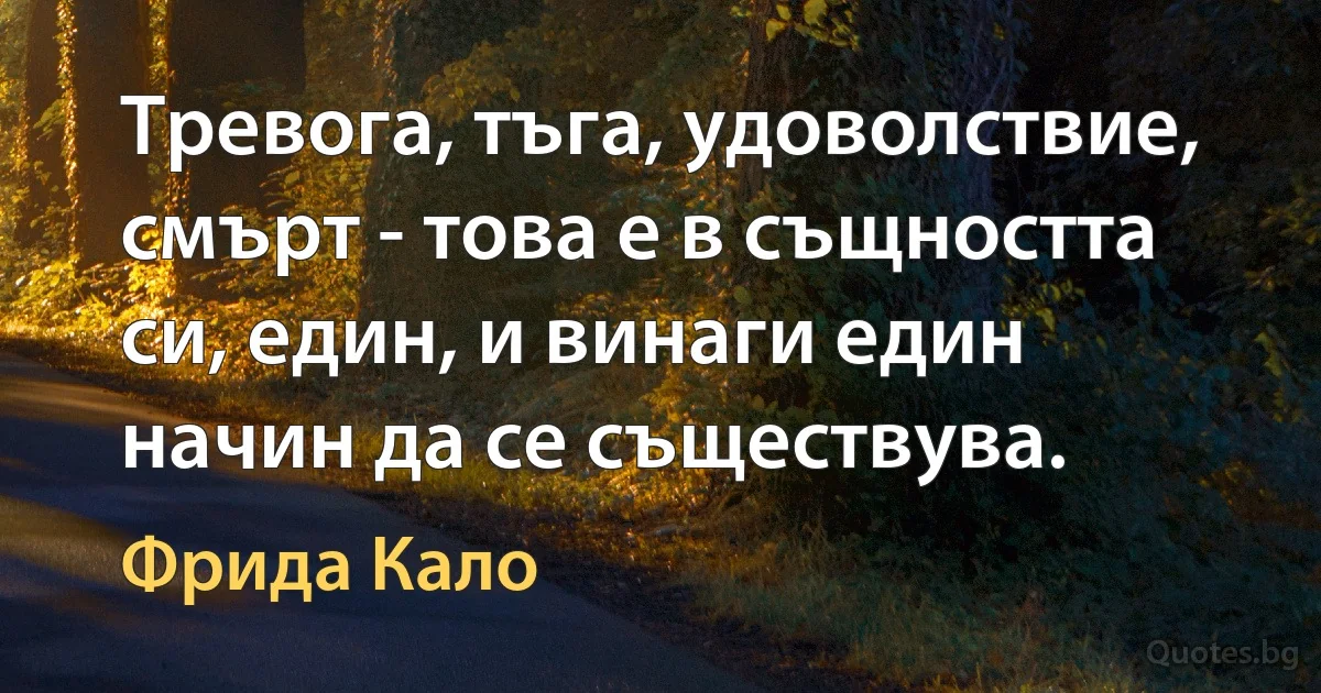 Тревога, тъга, удоволствие, смърт - това е в същността си, един, и винаги един начин да се съществува. (Фрида Кало)