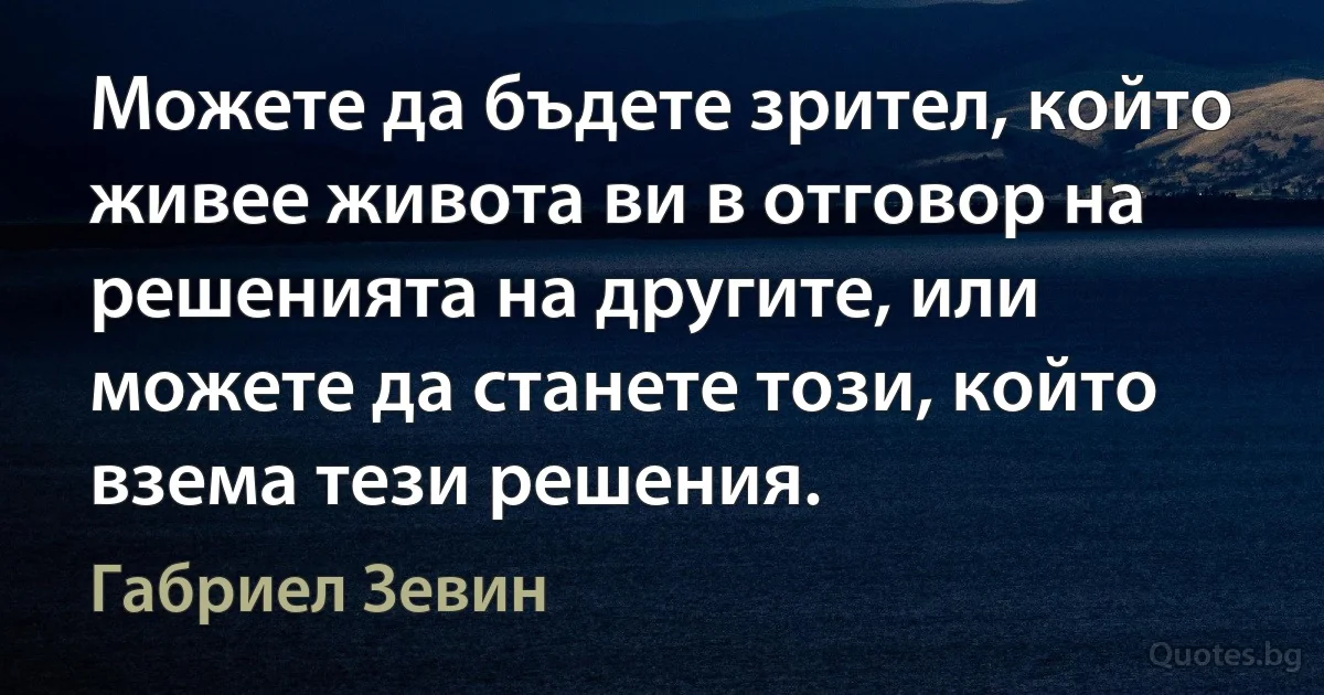 Можете да бъдете зрител, който живее живота ви в отговор на решенията на другите, или можете да станете този, който взема тези решения. (Габриел Зевин)