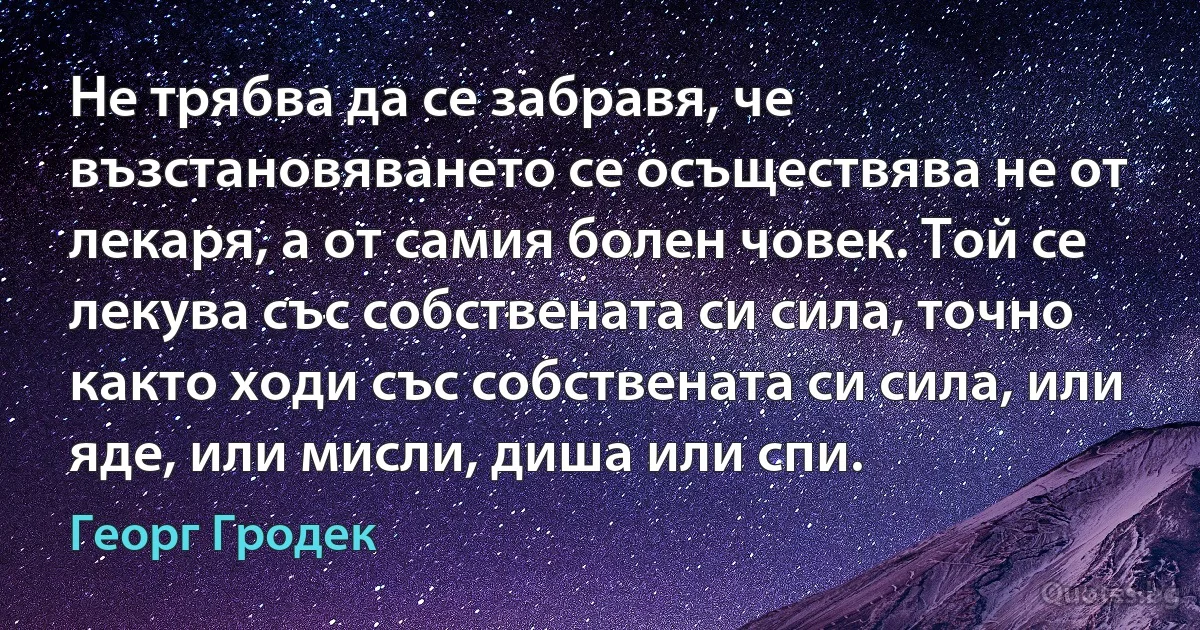 Не трябва да се забравя, че възстановяването се осъществява не от лекаря, а от самия болен човек. Той се лекува със собствената си сила, точно както ходи със собствената си сила, или яде, или мисли, диша или спи. (Георг Гродек)