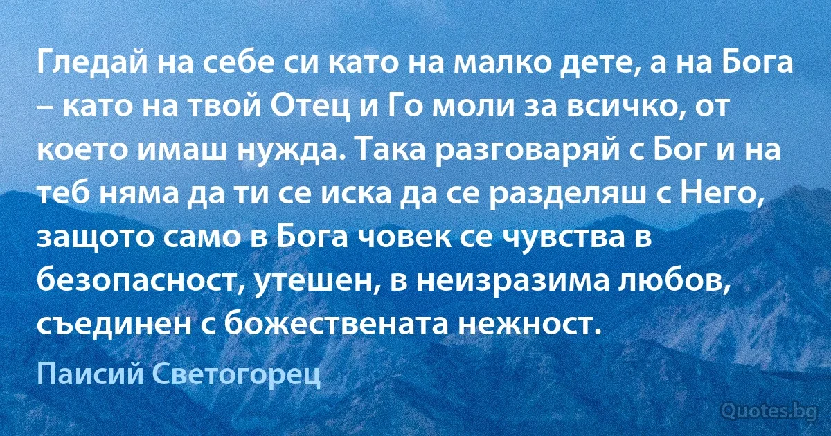 Гледай на себе си като на малко дете, а на Бога – като на твой Отец и Го моли за всичко, от което имаш нужда. Така разговаряй с Бог и на теб няма да ти се иска да се разделяш с Него, защото само в Бога човек се чувства в безопасност, утешен, в неизразима любов, съединен с божествената нежност. (Паисий Светогорец)