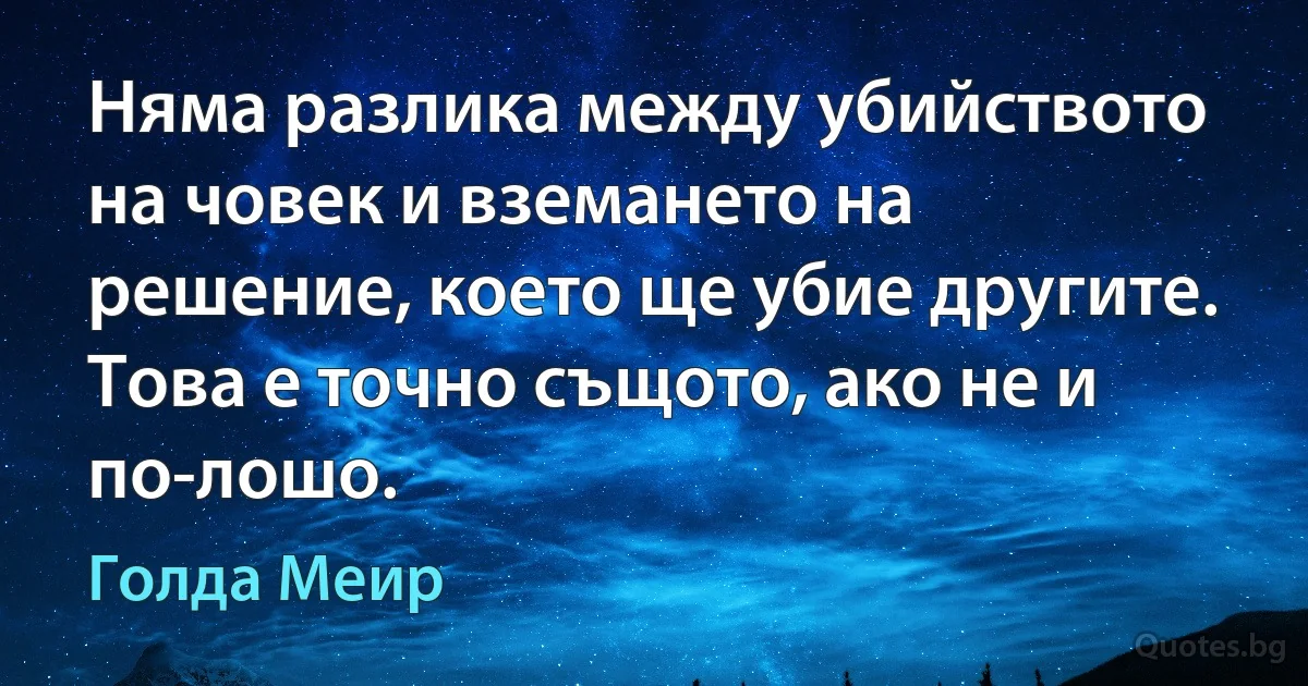 Няма разлика между убийството на човек и вземането на решение, което ще убие другите. Това е точно същото, ако не и по-лошо. (Голда Меир)