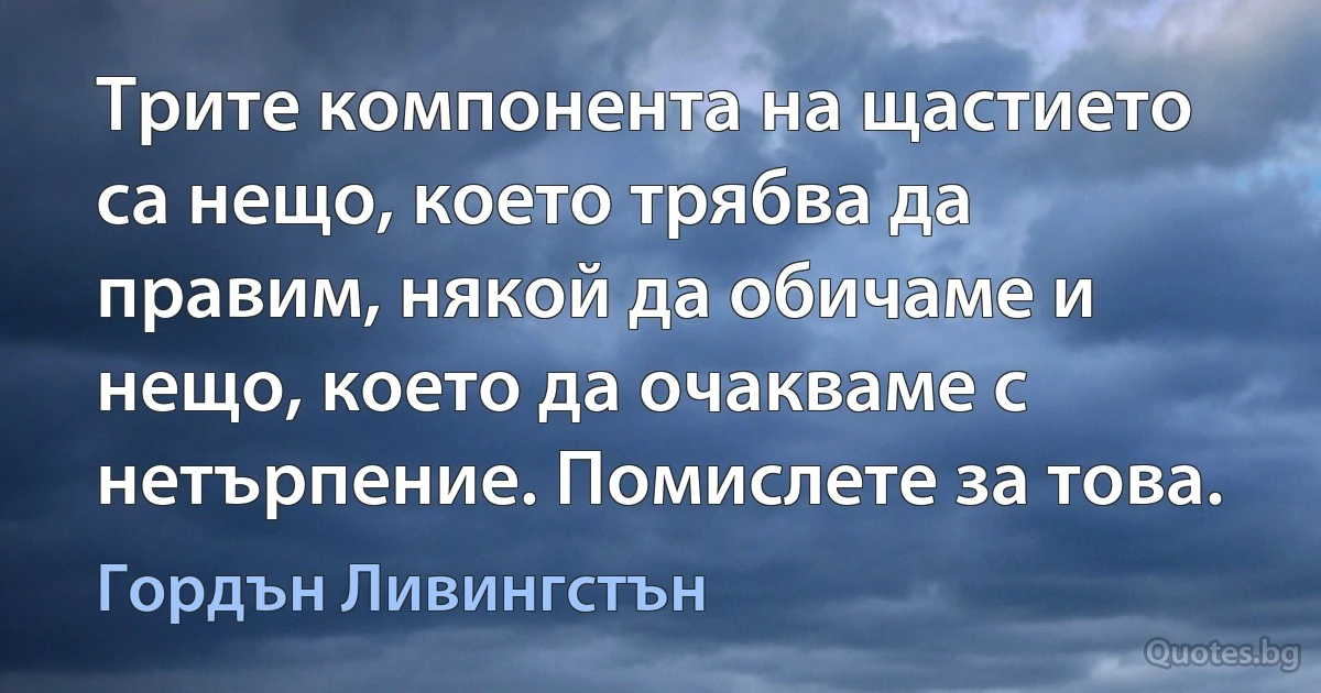 Трите компонента на щастието са нещо, което трябва да правим, някой да обичаме и нещо, което да очакваме с нетърпение. Помислете за това. (Гордън Ливингстън)