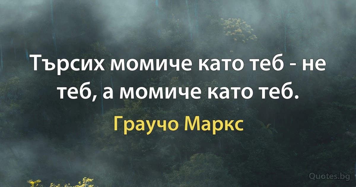 Търсих момиче като теб - не теб, а момиче като теб. (Граучо Маркс)