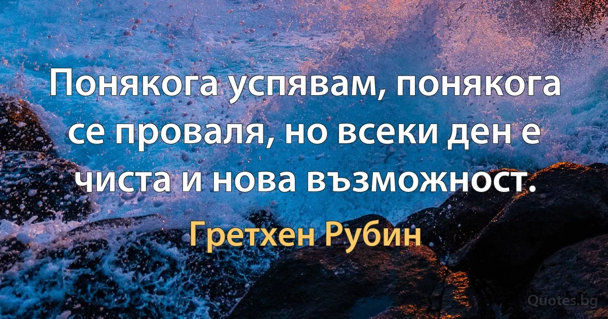 Понякога успявам, понякога се проваля, но всеки ден е чиста и нова възможност. (Гретхен Рубин)