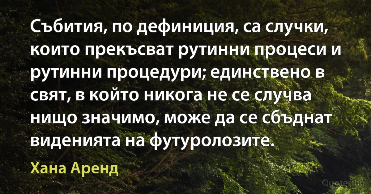 Събития, по дефиниция, са случки, които прекъсват рутинни процеси и рутинни процедури; единствено в свят, в който никога не се случва нищо значимо, може да се сбъднат виденията на футуролозите. (Хана Аренд)