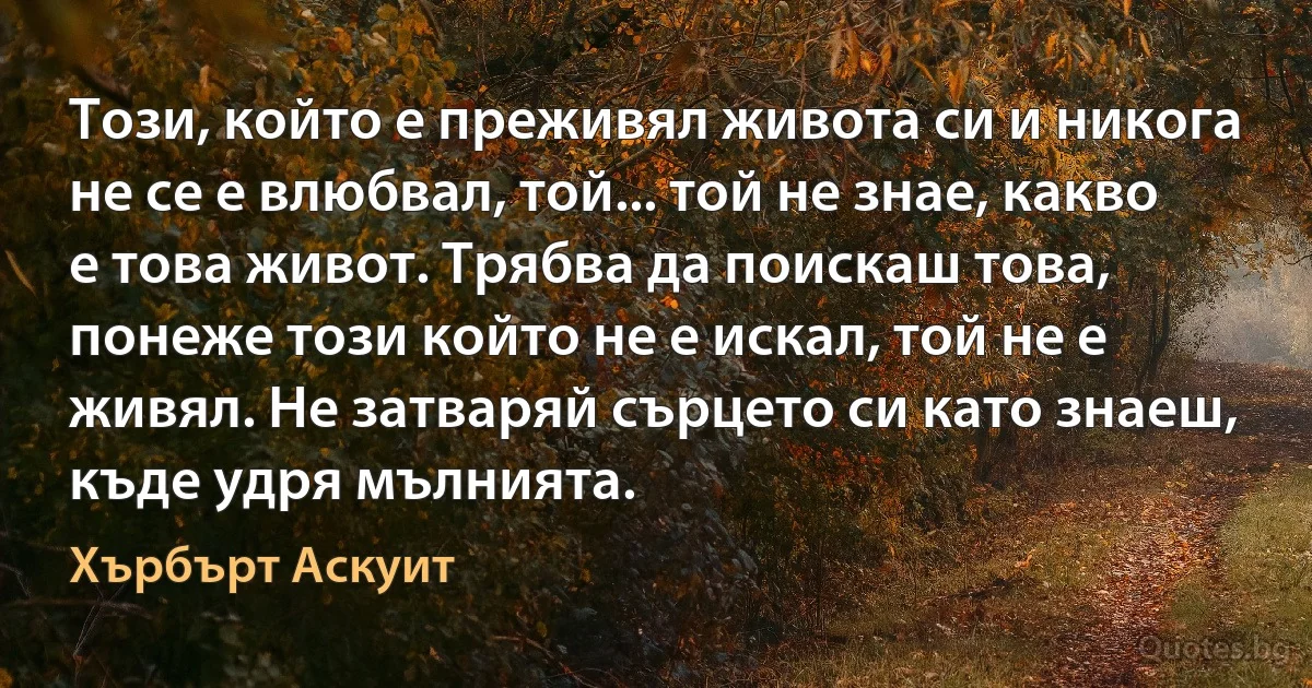 Този, който е преживял живота си и никога не се е влюбвал, той... той не знае, какво е това живот. Трябва да поискаш това, понеже този който не е искал, той не е живял. Не затваряй сърцето си като знаеш, къде удря мълнията. (Хърбърт Аскуит)