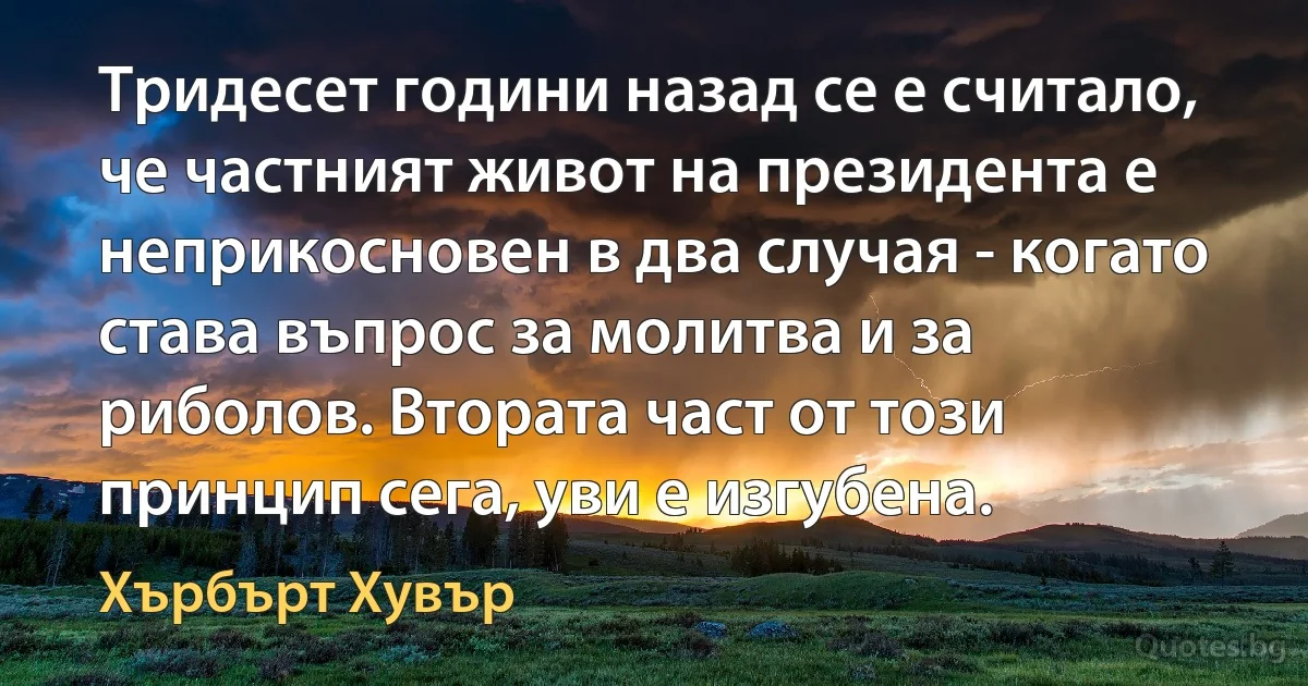 Тридесет години назад се е считало, че частният живот на президента е неприкосновен в два случая - когато става въпрос за молитва и за риболов. Втората част от този принцип сега, уви е изгубена. (Хърбърт Хувър)