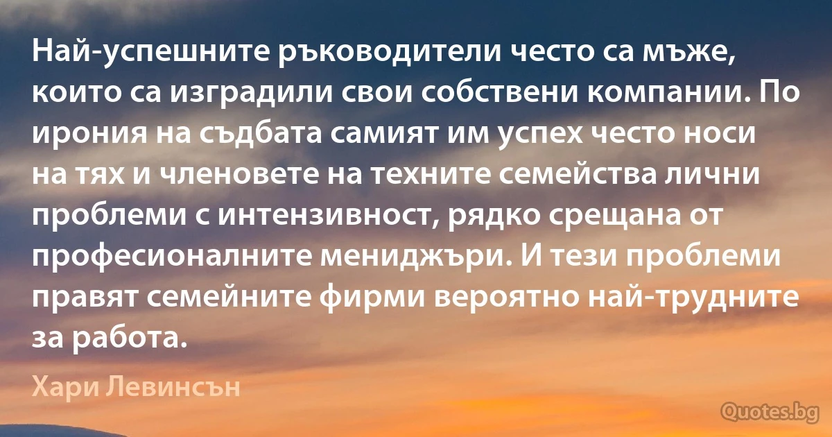 Най-успешните ръководители често са мъже, които са изградили свои собствени компании. По ирония на съдбата самият им успех често носи на тях и членовете на техните семейства лични проблеми с интензивност, рядко срещана от професионалните мениджъри. И тези проблеми правят семейните фирми вероятно най-трудните за работа. (Хари Левинсън)