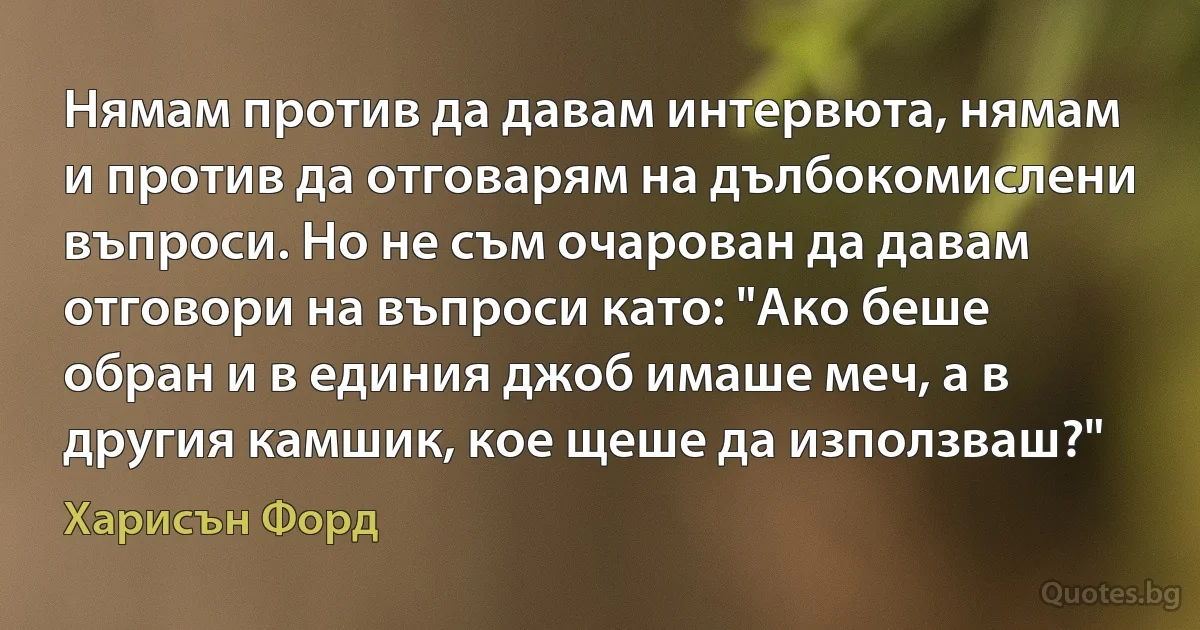 Нямам против да давам интервюта, нямам и против да отговарям на дълбокомислени въпроси. Но не съм очарован да давам отговори на въпроси като: "Ако беше обран и в единия джоб имаше меч, а в другия камшик, кое щеше да използваш?" (Харисън Форд)