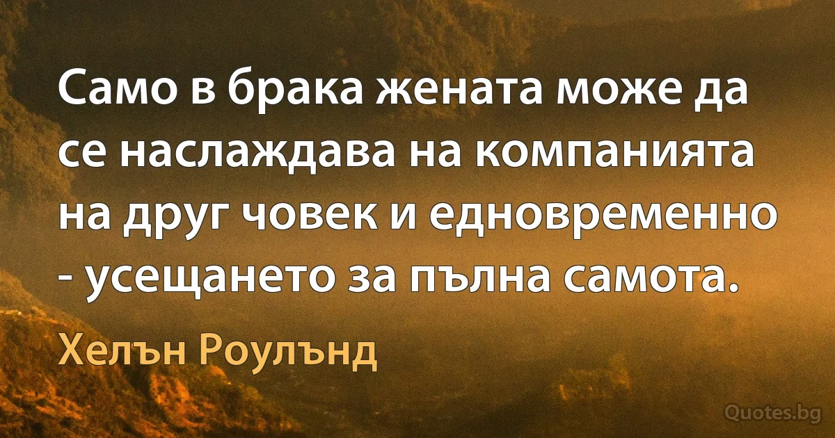 Само в брака жената може да се наслаждава на компанията на друг човек и едновременно - усещането за пълна самота. (Хелън Роулънд)