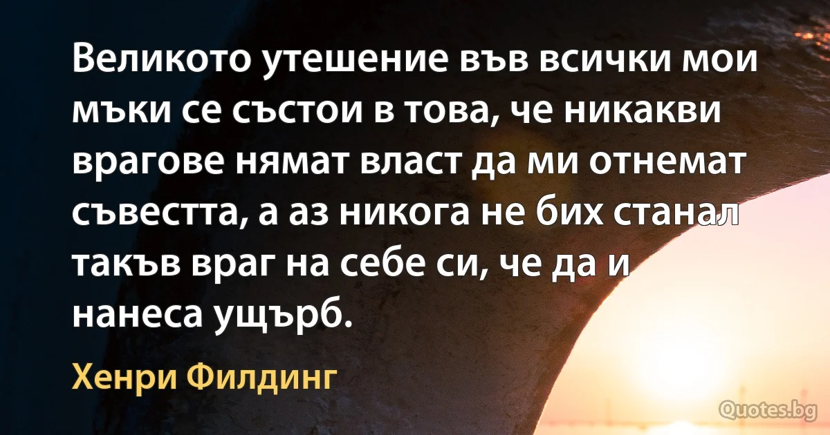 Великото утешение във всички мои мъки се състои в това, че никакви врагове нямат власт да ми отнемат съвестта, а аз никога не бих станал такъв враг на себе си, че да и нанеса ущърб. (Хенри Филдинг)