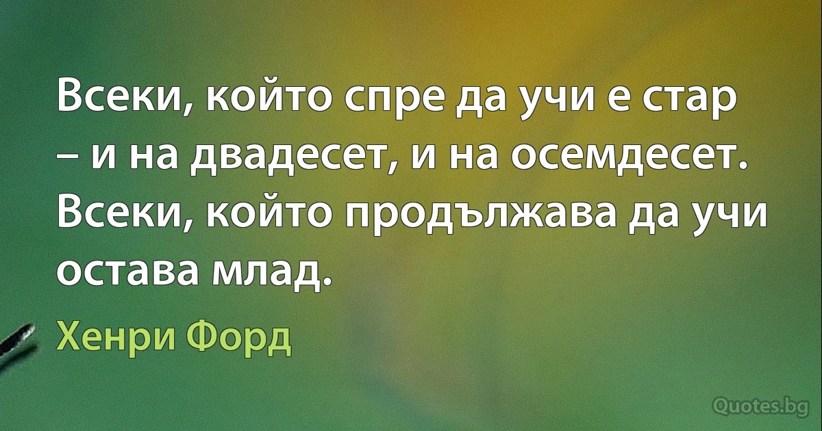 Всеки, който спре да учи е стар – и на двадесет, и на осемдесет. Всеки, който продължава да учи остава млад. (Хенри Форд)