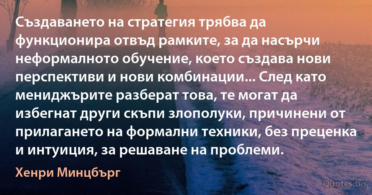 Създаването на стратегия трябва да функционира отвъд рамките, за да насърчи неформалното обучение, което създава нови перспективи и нови комбинации... След като мениджърите разберат това, те могат да избегнат други скъпи злополуки, причинени от прилагането на формални техники, без преценка и интуиция, за решаване на проблеми. (Хенри Минцбърг)