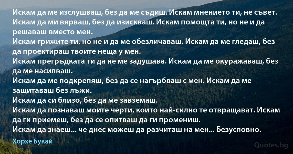 Искам да ме изслушваш, без да ме съдиш. Искам мнението ти, не съвет.
Искам да ми вярваш, без да изискваш. Искам помощта ти, но не и да решаваш вместо мен.
Искам грижите ти, но не и да ме обезличаваш. Искам да ме гледаш, без да проектираш твоите неща у мен.
Искам прегръдката ти да не ме задушава. Искам да ме окуражаваш, без да ме насилваш.
Искам да ме подкрепяш, без да се нагърбваш с мен. Искам да ме защитаваш без лъжи.
Искам да си близо, без да ме завземаш.
Искам да познаваш моите черти, които най-силно те отвращават. Искам да ги приемеш, без да се опитваш да ги промениш.
Искам да знаеш... че днес можеш да разчиташ на мен... Безусловно. (Хорхе Букай)