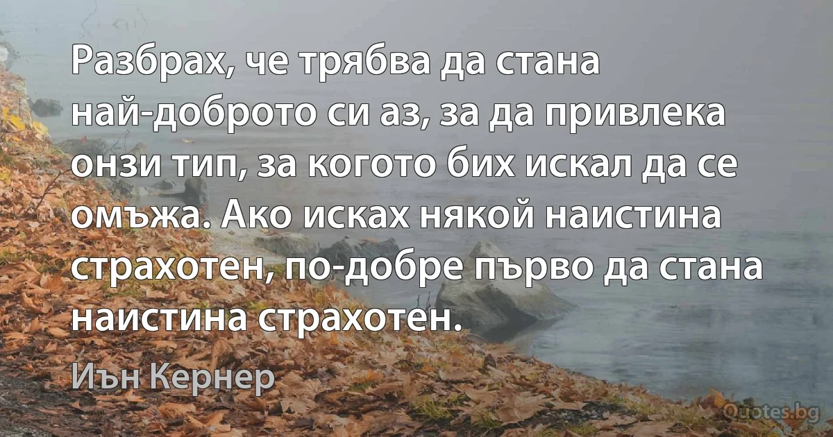 Разбрах, че трябва да стана най-доброто си аз, за да привлека онзи тип, за когото бих искал да се омъжа. Ако исках някой наистина страхотен, по-добре първо да стана наистина страхотен. (Иън Кернер)