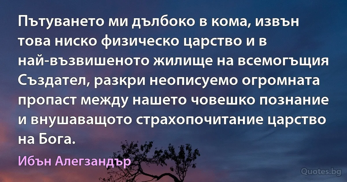 Пътуването ми дълбоко в кома, извън това ниско физическо царство и в най-възвишеното жилище на всемогъщия Създател, разкри неописуемо огромната пропаст между нашето човешко познание и внушаващото страхопочитание царство на Бога. (Ибън Алегзандър)