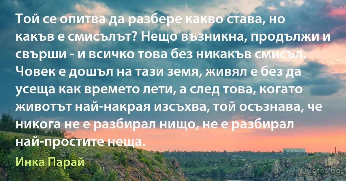 Той се опитва да разбере какво става, но какъв е смисълът? Нещо възникна, продължи и свърши - и всичко това без никакъв смисъл. Човек е дошъл на тази земя, живял е без да усеща как времето лети, а след това, когато животът най-накрая изсъхва, той осъзнава, че никога не е разбирал нищо, не е разбирал най-простите неща. (Инка Парай)