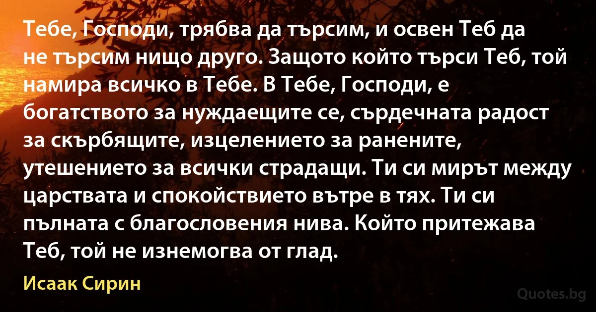 Тебе, Господи, трябва да търсим, и освен Теб да не търсим нищо друго. Защото който търси Теб, той намира всичко в Тебе. В Тебе, Господи, е богатството за нуждаещите се, сърдечната радост за скърбящите, изцелението за ранените, утешението за всички страдащи. Ти си мирът между царствата и спокойствието вътре в тях. Ти си пълната с благословения нива. Който притежава Теб, той не изнемогва от глад. (Исаак Сирин)