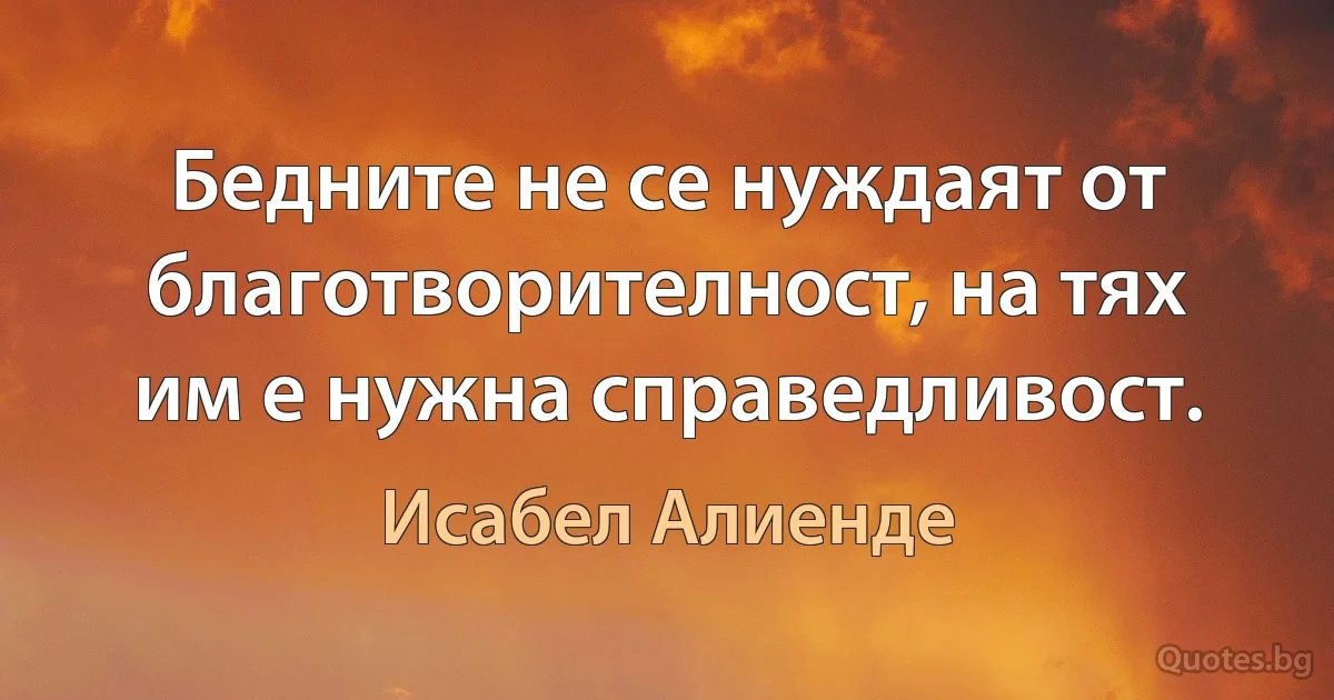 Бедните не се нуждаят от благотворителност, на тях им е нужна справедливост. (Исабел Алиенде)