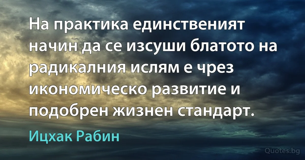 На практика единственият начин да се изсуши блатото на радикалния ислям е чрез икономическо развитие и подобрен жизнен стандарт. (Ицхак Рабин)