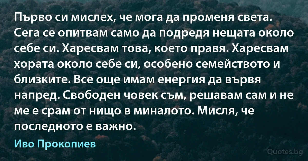 Първо си мислех, че мога да променя света. Сега се опитвам само да подредя нещата около себе си. Харесвам това, което правя. Харесвам хората около себе си, особено семейството и близките. Все още имам енергия да вървя напред. Свободен човек съм, решавам сам и не ме е срам от нищо в миналото. Мисля, че последното е важно. (Иво Прокопиев)