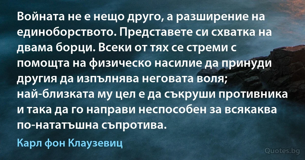 Войната не е нещо друго, а разширение на единоборството. Представете си схватка на двама борци. Всеки от тях се стреми с помощта на физическо насилие да принуди другия да изпълнява неговата воля; най-близката му цел е да съкруши противника и така да го направи неспособен за всякаква по-нататъшна съпротива. (Карл фон Клаузевиц)