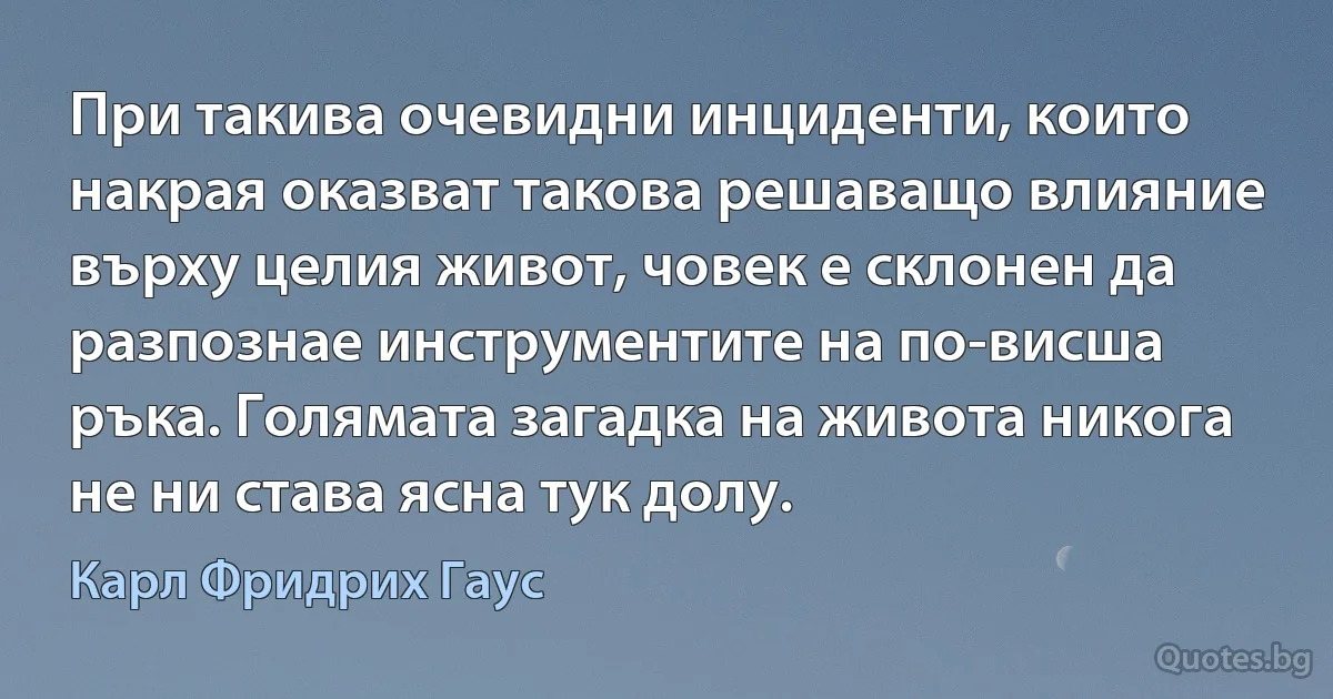 При такива очевидни инциденти, които накрая оказват такова решаващо влияние върху целия живот, човек е склонен да разпознае инструментите на по-висша ръка. Голямата загадка на живота никога не ни става ясна тук долу. (Карл Фридрих Гаус)