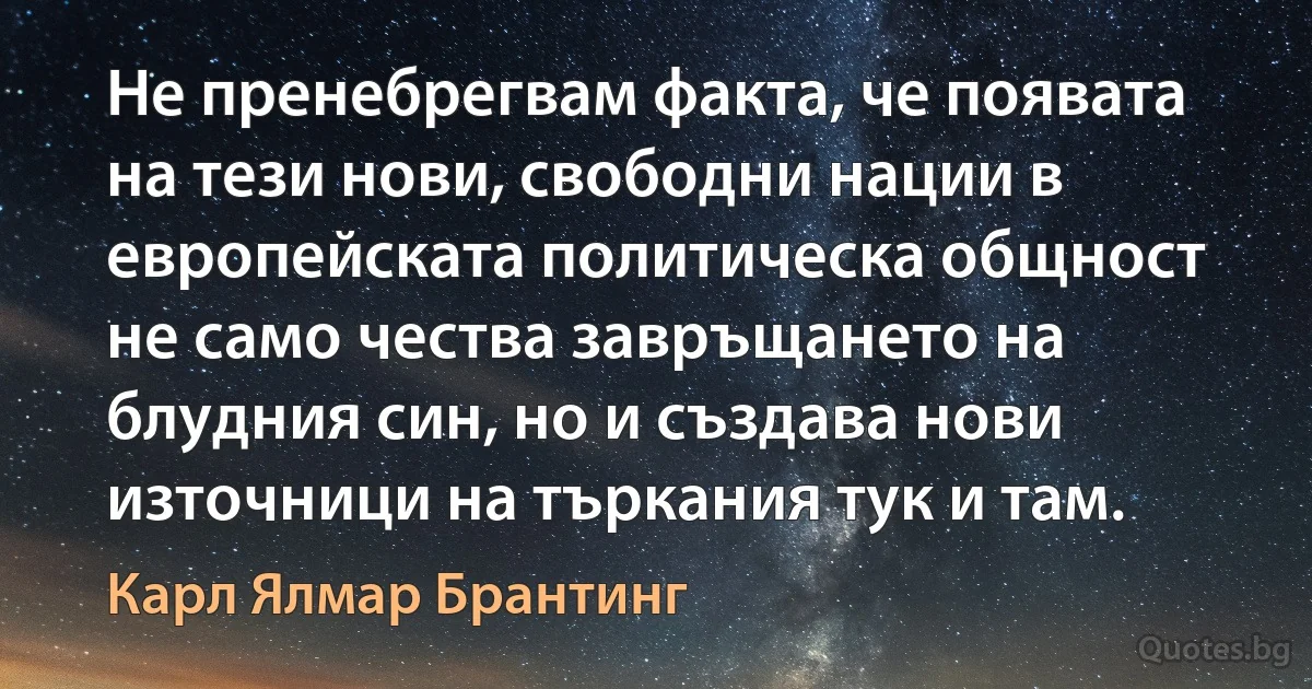 Не пренебрегвам факта, че появата на тези нови, свободни нации в европейската политическа общност не само чества завръщането на блудния син, но и създава нови източници на търкания тук и там. (Карл Ялмар Брантинг)