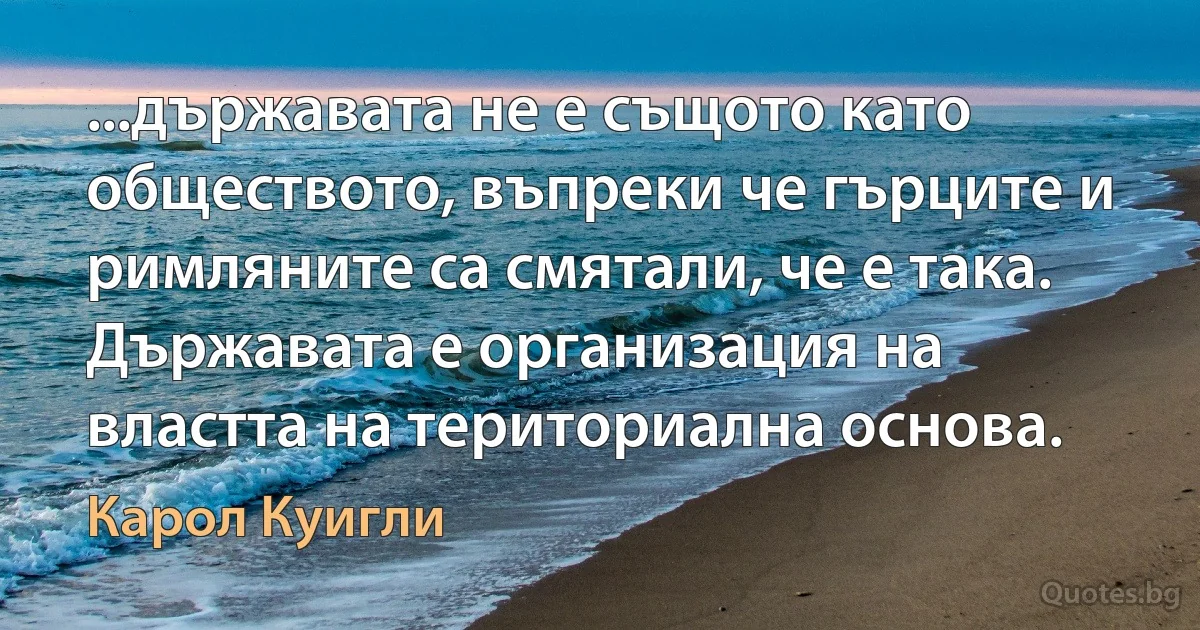 ...държавата не е същото като обществото, въпреки че гърците и римляните са смятали, че е така. Държавата е организация на властта на териториална основа. (Карол Куигли)