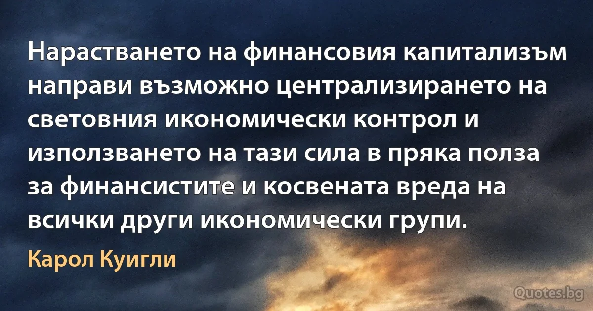 Нарастването на финансовия капитализъм направи възможно централизирането на световния икономически контрол и използването на тази сила в пряка полза за финансистите и косвената вреда на всички други икономически групи. (Карол Куигли)