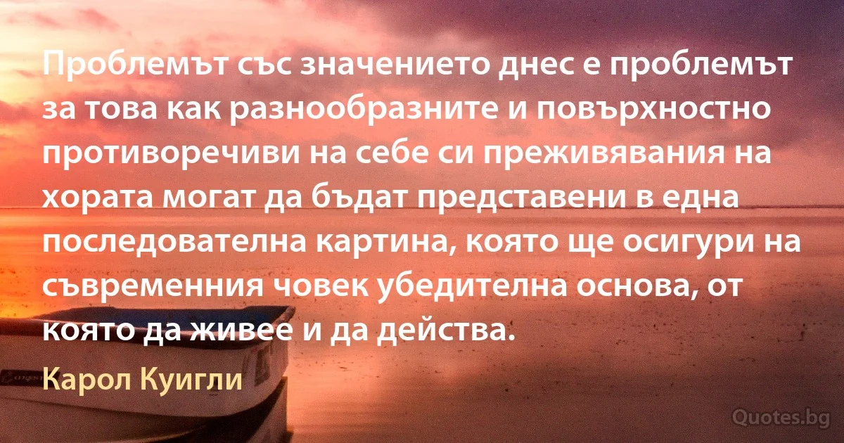 Проблемът със значението днес е проблемът за това как разнообразните и повърхностно противоречиви на себе си преживявания на хората могат да бъдат представени в една последователна картина, която ще осигури на съвременния човек убедителна основа, от която да живее и да действа. (Карол Куигли)